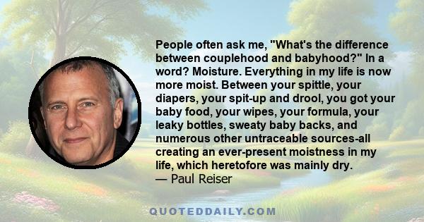 People often ask me, What's the difference between couplehood and babyhood? In a word? Moisture. Everything in my life is now more moist. Between your spittle, your diapers, your spit-up and drool, you got your baby