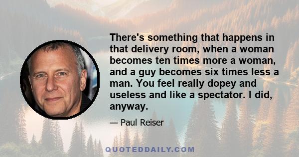 There's something that happens in that delivery room, when a woman becomes ten times more a woman, and a guy becomes six times less a man. You feel really dopey and useless and like a spectator. I did, anyway.