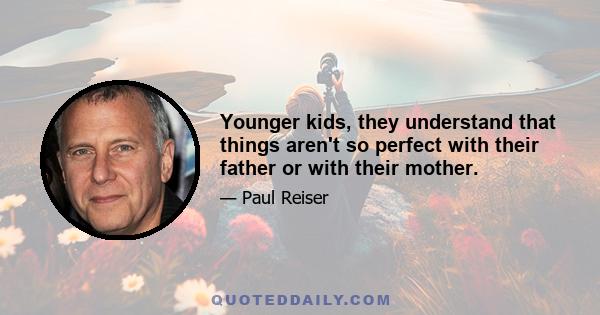 Younger kids, they understand that things aren't so perfect with their father or with their mother.