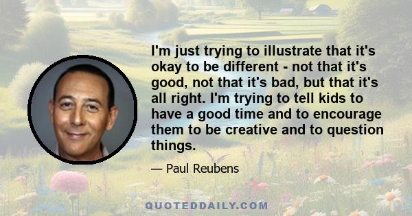 I'm just trying to illustrate that it's okay to be different - not that it's good, not that it's bad, but that it's all right. I'm trying to tell kids to have a good time and to encourage them to be creative and to