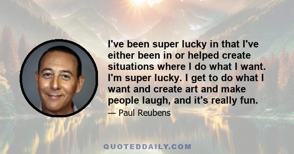 I've been super lucky in that I've either been in or helped create situations where I do what I want. I'm super lucky. I get to do what I want and create art and make people laugh, and it's really fun.