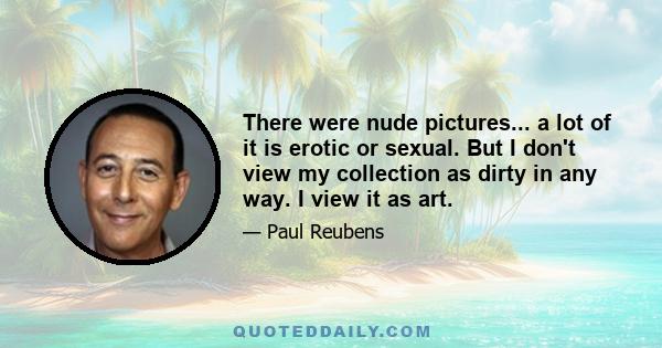 There were nude pictures... a lot of it is erotic or sexual. But I don't view my collection as dirty in any way. I view it as art.