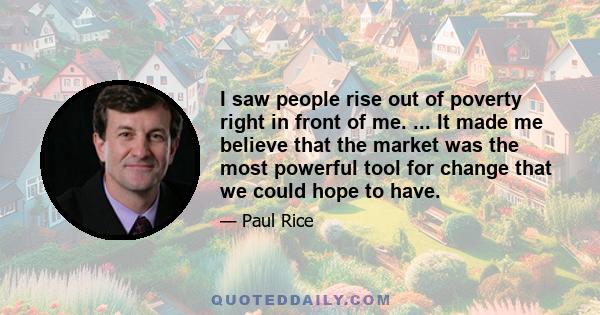 I saw people rise out of poverty right in front of me. ... It made me believe that the market was the most powerful tool for change that we could hope to have.