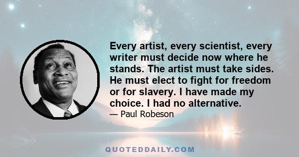 Every artist, every scientist, every writer must decide now where he stands. The artist must take sides. He must elect to fight for freedom or for slavery. I have made my choice. I had no alternative.