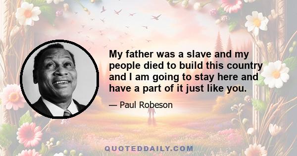 My father was a slave and my people died to build this country and I am going to stay here and have a part of it just like you.