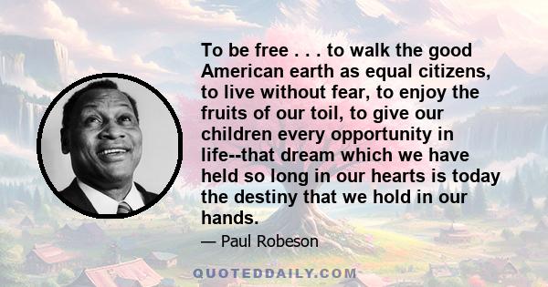 To be free . . . to walk the good American earth as equal citizens, to live without fear, to enjoy the fruits of our toil, to give our children every opportunity in life--that dream which we have held so long in our