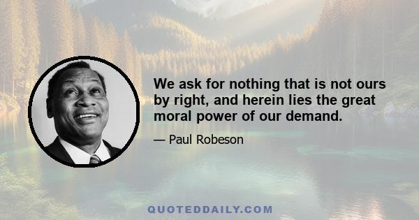 We ask for nothing that is not ours by right, and herein lies the great moral power of our demand.