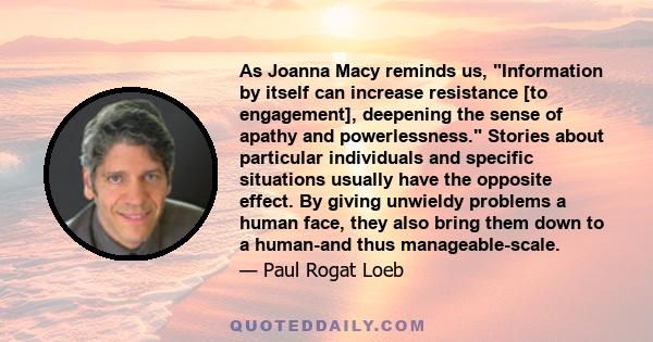 As Joanna Macy reminds us, Information by itself can increase resistance [to engagement], deepening the sense of apathy and powerlessness. Stories about particular individuals and specific situations usually have the