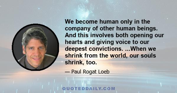 We become human only in the company of other human beings. And this involves both opening our hearts and giving voice to our deepest convictions. ...When we shrink from the world, our souls shrink, too.