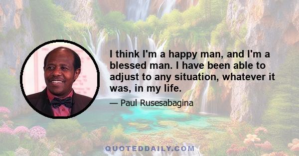 I think I'm a happy man, and I'm a blessed man. I have been able to adjust to any situation, whatever it was, in my life.