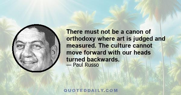 There must not be a canon of orthodoxy where art is judged and measured. The culture cannot move forward with our heads turned backwards.