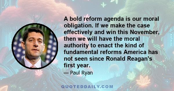 A bold reform agenda is our moral obligation. If we make the case effectively and win this November, then we will have the moral authority to enact the kind of fundamental reforms America has not seen since Ronald