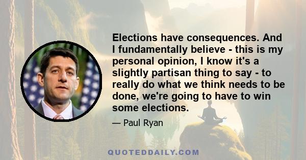 Elections have consequences. And I fundamentally believe - this is my personal opinion, I know it's a slightly partisan thing to say - to really do what we think needs to be done, we're going to have to win some