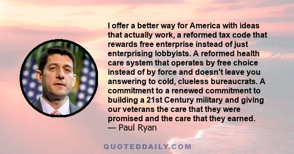 I offer a better way for America with ideas that actually work, a reformed tax code that rewards free enterprise instead of just enterprising lobbyists. A reformed health care system that operates by free choice instead 