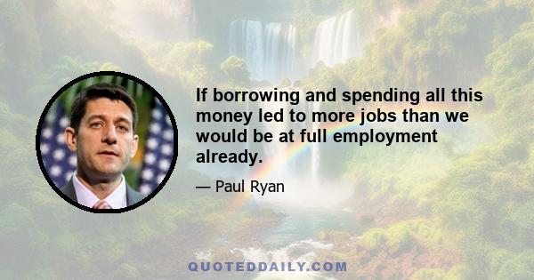 If borrowing and spending all this money led to more jobs than we would be at full employment already.