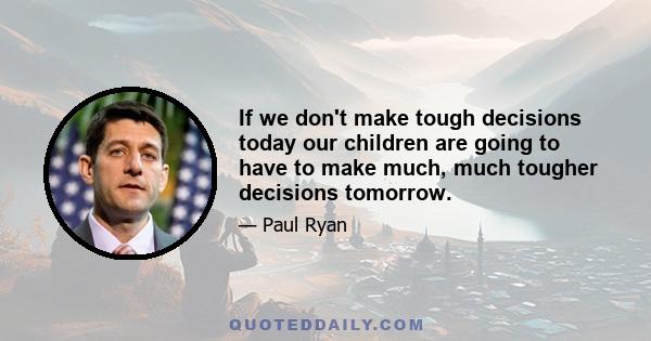 If we don't make tough decisions today our children are going to have to make much, much tougher decisions tomorrow.