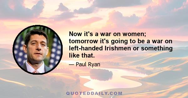 Now it's a war on women; tomorrow it's going to be a war on left-handed Irishmen or something like that.