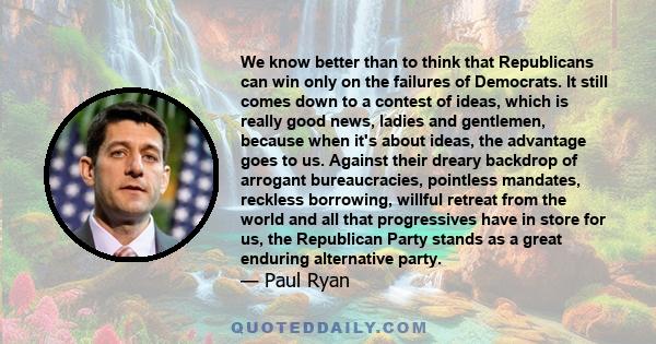 We know better than to think that Republicans can win only on the failures of Democrats. It still comes down to a contest of ideas, which is really good news, ladies and gentlemen, because when it's about ideas, the