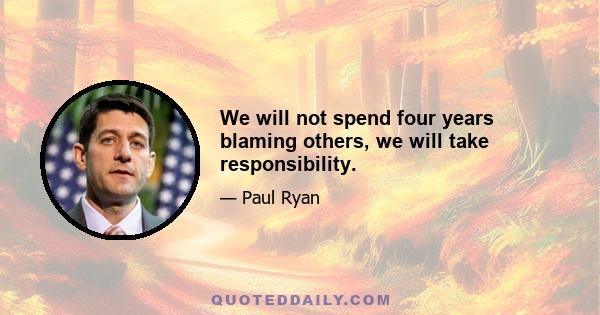 We will not spend four years blaming others, we will take responsibility.