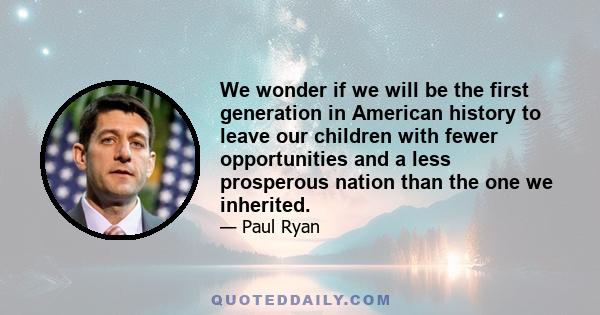 We wonder if we will be the first generation in American history to leave our children with fewer opportunities and a less prosperous nation than the one we inherited.