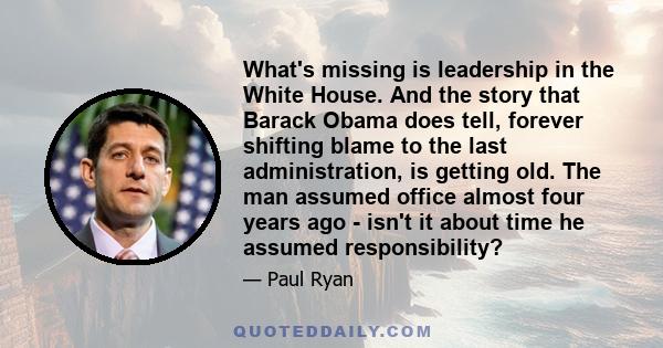 What's missing is leadership in the White House. And the story that Barack Obama does tell, forever shifting blame to the last administration, is getting old. The man assumed office almost four years ago - isn't it