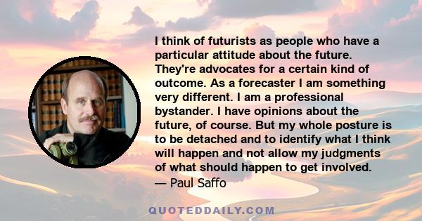 I think of futurists as people who have a particular attitude about the future. They're advocates for a certain kind of outcome. As a forecaster I am something very different. I am a professional bystander. I have