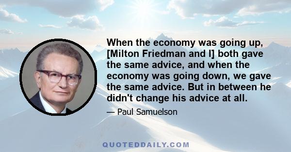 When the economy was going up, [Milton Friedman and I] both gave the same advice, and when the economy was going down, we gave the same advice. But in between he didn't change his advice at all.