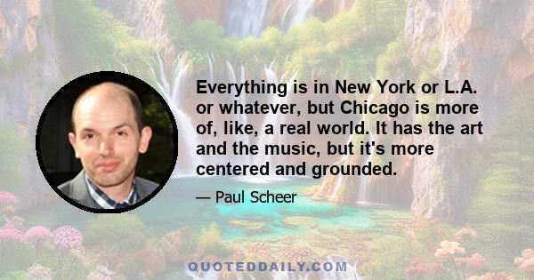 Everything is in New York or L.A. or whatever, but Chicago is more of, like, a real world. It has the art and the music, but it's more centered and grounded.