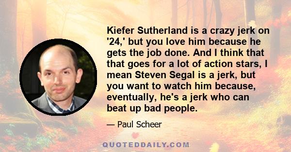 Kiefer Sutherland is a crazy jerk on '24,' but you love him because he gets the job done. And I think that that goes for a lot of action stars, I mean Steven Segal is a jerk, but you want to watch him because,