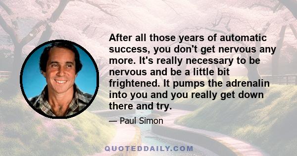 After all those years of automatic success, you don't get nervous any more. It's really necessary to be nervous and be a little bit frightened. It pumps the adrenalin into you and you really get down there and try.