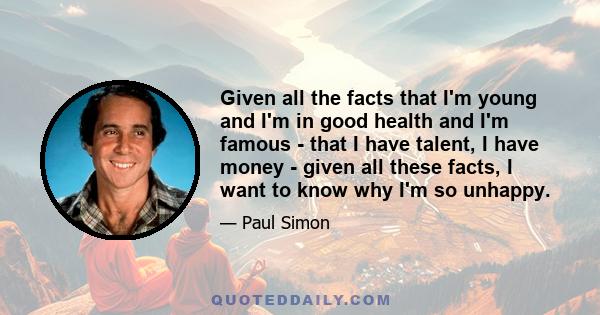 Given all the facts that I'm young and I'm in good health and I'm famous - that I have talent, I have money - given all these facts, I want to know why I'm so unhappy.