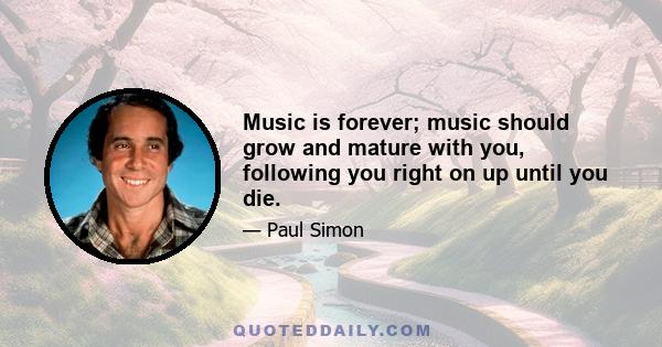 Music is forever; music should grow and mature with you, following you right on up until you die.