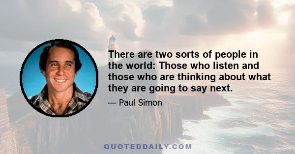 There are two sorts of people in the world: Those who listen and those who are thinking about what they are going to say next.