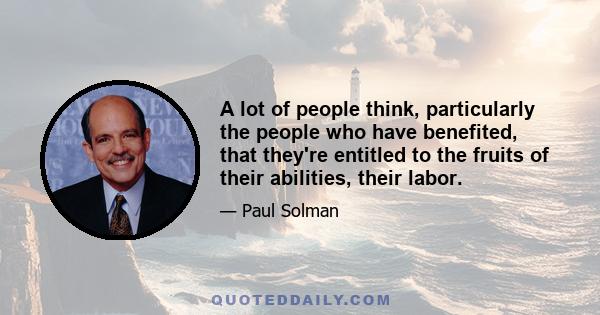 A lot of people think, particularly the people who have benefited, that they're entitled to the fruits of their abilities, their labor.