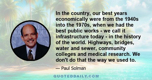 In the country, our best years economically were from the 1940s into the 1970s, when we had the best public works - we call it infrastructure today - in the history of the world. Highways, bridges, water and sewer,