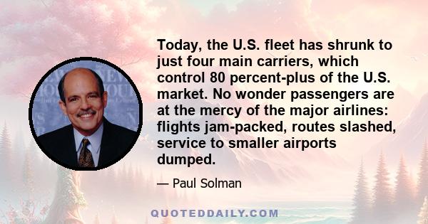 Today, the U.S. fleet has shrunk to just four main carriers, which control 80 percent-plus of the U.S. market. No wonder passengers are at the mercy of the major airlines: flights jam-packed, routes slashed, service to