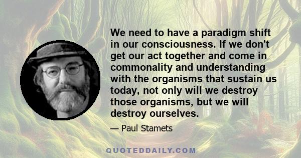 We need to have a paradigm shift in our consciousness. If we don't get our act together and come in commonality and understanding with the organisms that sustain us today, not only will we destroy those organisms, but