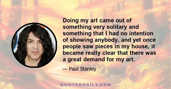 Doing my art came out of something very solitary and something that I had no intention of showing anybody, and yet once people saw pieces in my house, it became really clear that there was a great demand for my art.