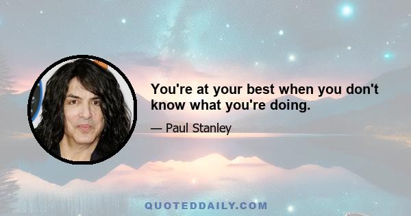 You're at your best when you don't know what you're doing.