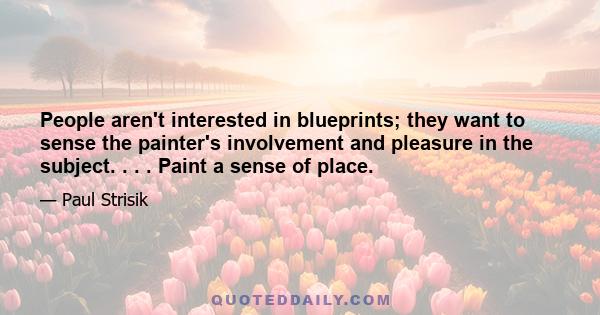 People aren't interested in blueprints; they want to sense the painter's involvement and pleasure in the subject. . . . Paint a sense of place.