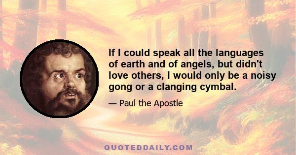 If I could speak all the languages of earth and of angels, but didn't love others, I would only be a noisy gong or a clanging cymbal.