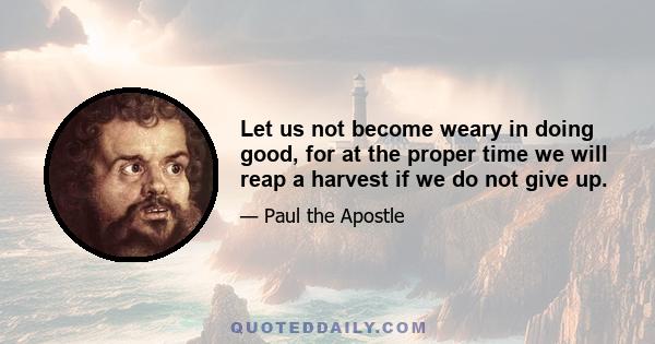 Let us not become weary in doing good, for at the proper time we will reap a harvest if we do not give up.