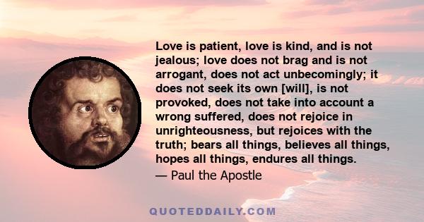 Love is patient, love is kind, and is not jealous; love does not brag and is not arrogant, does not act unbecomingly; it does not seek its own [will], is not provoked, does not take into account a wrong suffered, does