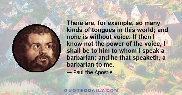 There are, for example, so many kinds of tongues in this world; and none is without voice. If then I know not the power of the voice, I shall be to him to whom I speak a barbarian; and he that speaketh, a barbarian to