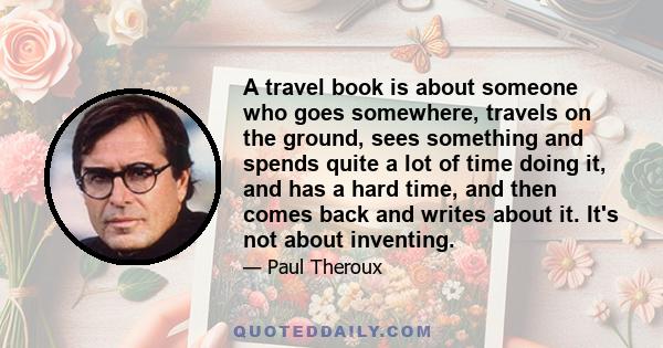 A travel book is about someone who goes somewhere, travels on the ground, sees something and spends quite a lot of time doing it, and has a hard time, and then comes back and writes about it. It's not about inventing.