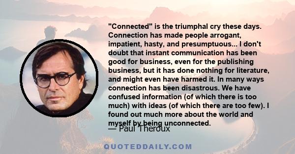 Connected is the triumphal cry these days. Connection has made people arrogant, impatient, hasty, and presumptuous... I don't doubt that instant communication has been good for business, even for the publishing