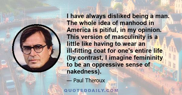 I have always disliked being a man. The whole idea of manhood in America is pitiful, in my opinion. This version of masculinity is a little like having to wear an ill-fitting coat for one's entire life (by contrast, I