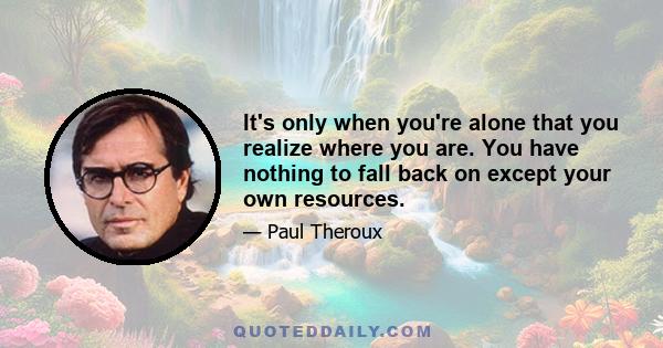 It's only when you're alone that you realize where you are. You have nothing to fall back on except your own resources.