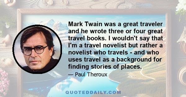 Mark Twain was a great traveler and he wrote three or four great travel books. I wouldn't say that I'm a travel novelist but rather a novelist who travels - and who uses travel as a background for finding stories of