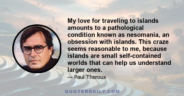 My love for traveling to islands amounts to a pathological condition known as nesomania, an obsession with islands. This craze seems reasonable to me, because islands are small self-contained worlds that can help us